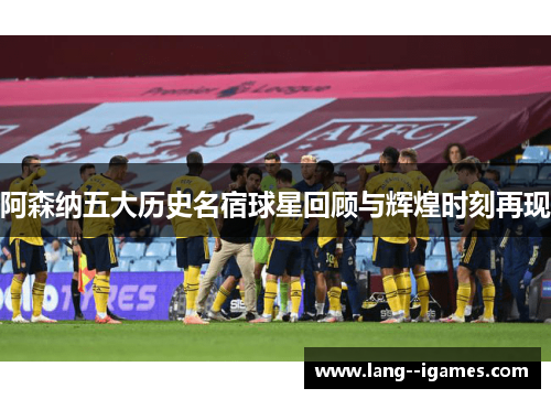 阿森纳五大历史名宿球星回顾与辉煌时刻再现