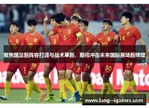 聚焦国足新阵容打造与战术革新，期待冲击未来国际赛场新辉煌