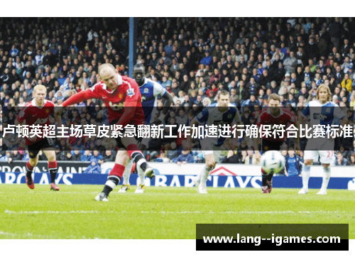 卢顿英超主场草皮紧急翻新工作加速进行确保符合比赛标准